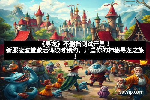 《寻龙》不删档测试开启！新服凌波堂激活码限时预约，开启你的神秘寻龙之旅！