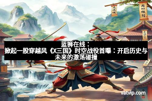 蓝狮在线：掀起一股穿越风《X三国》时空战役首曝：开启历史与未来的激荡碰撞